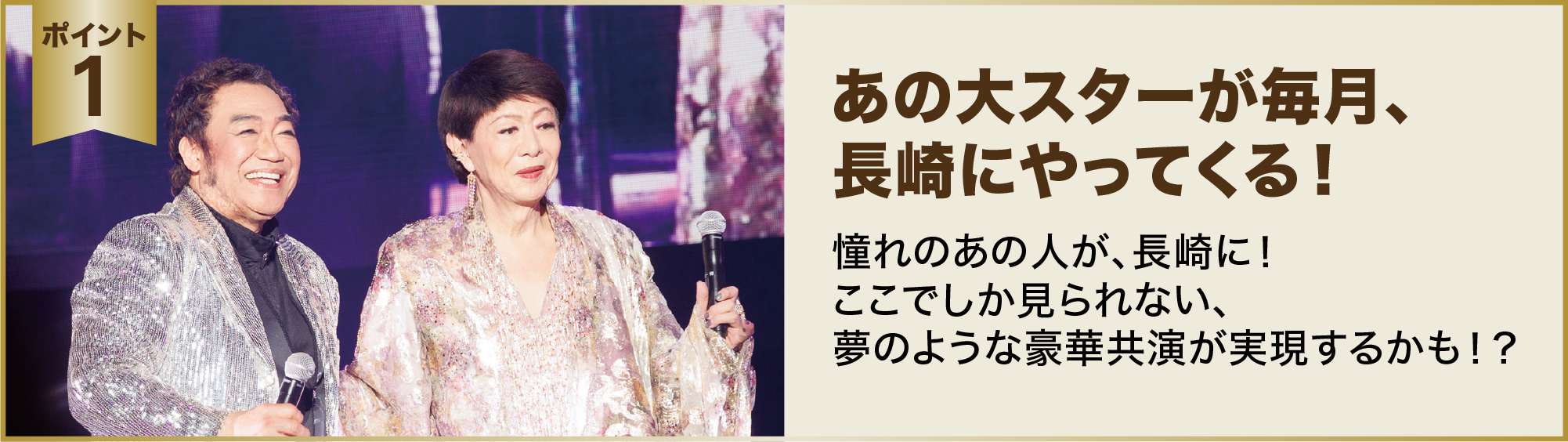 ポイント１：あの大スターが毎月、長崎にやってくる！憧れのあの人が、長崎に！ここでしか見られない、夢のような豪華共演が実現するかも！？