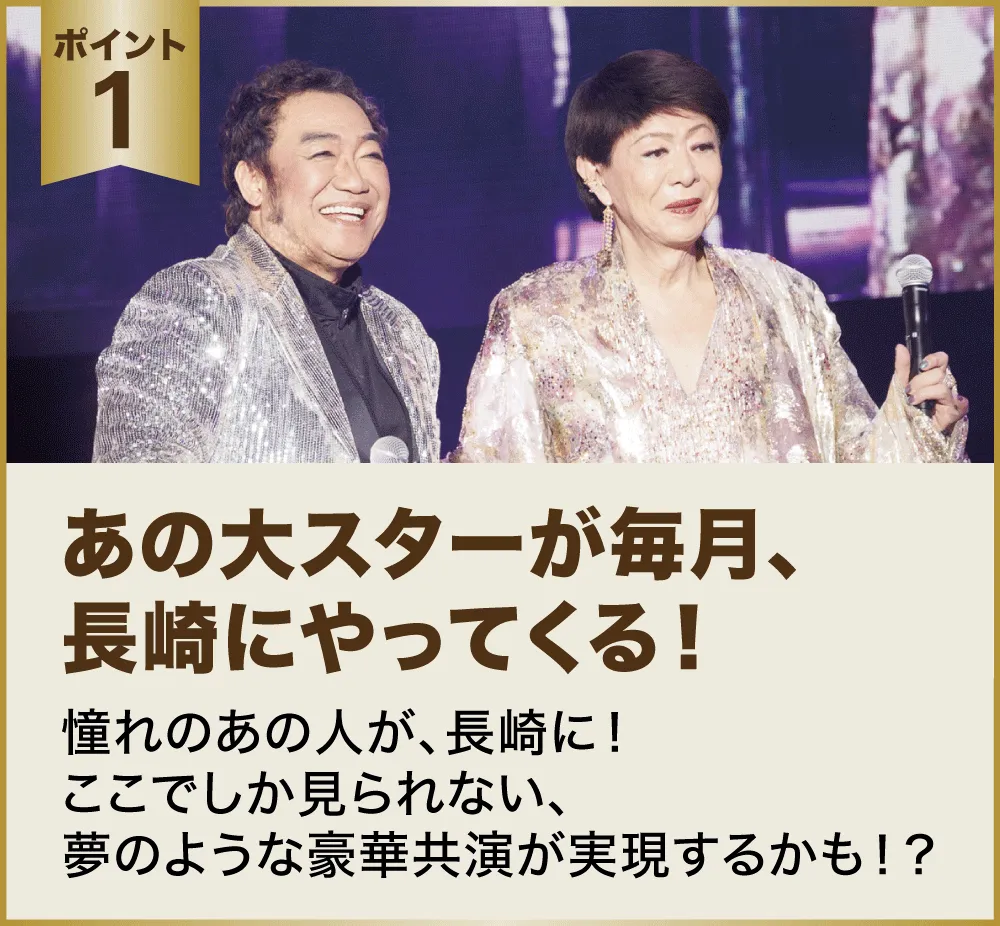 ポイント１：あの大スターが毎月、長崎にやってくる！憧れのあの人が、長崎に！ここでしか見られない、夢のような豪華共演が実現するかも！？
