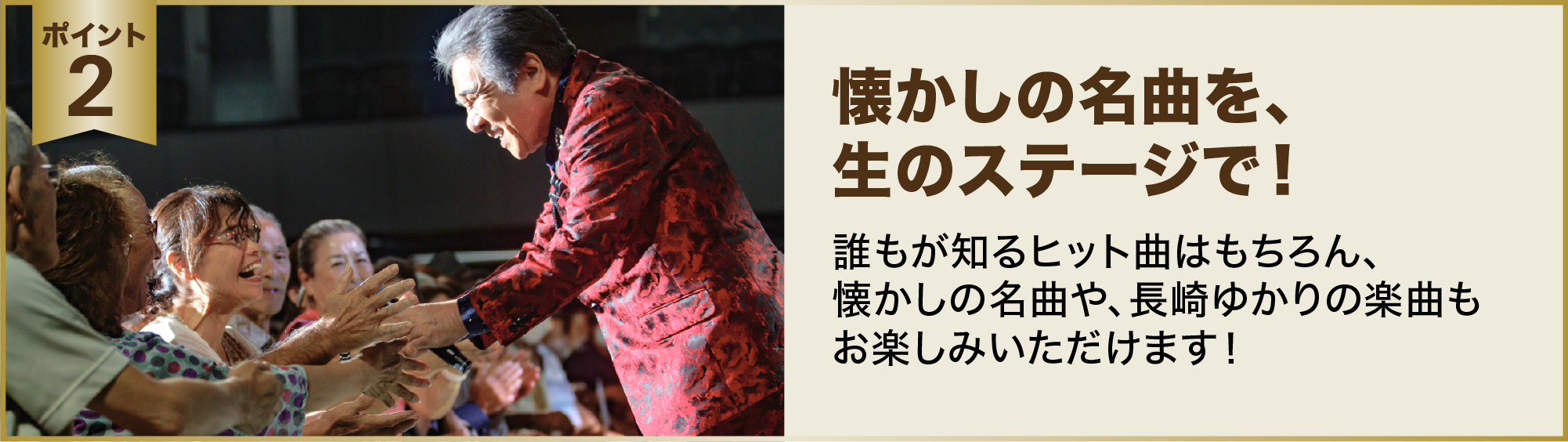 ポイント２：懐かしの名曲を、生のステージで！誰もが知るヒット曲はもちろん、懐かしの名曲や、長崎ゆかりの楽曲もお楽しみいただけます！