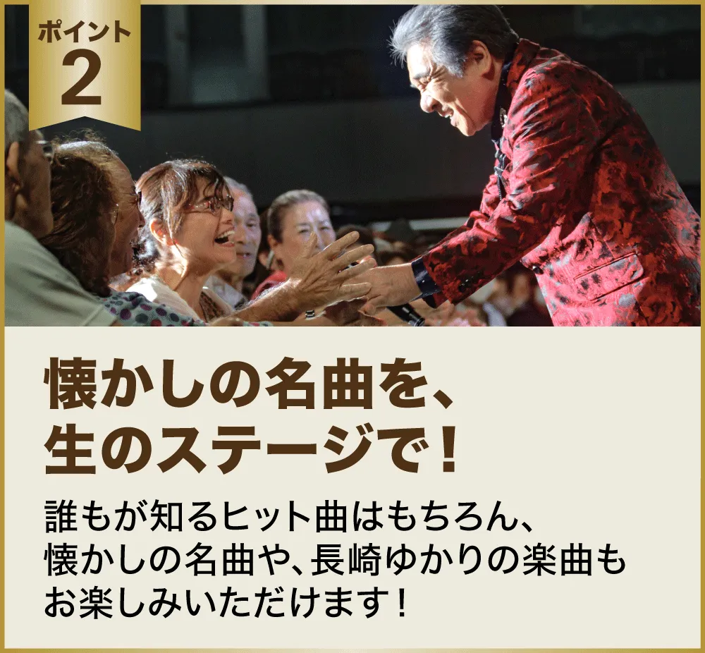 ポイント２：懐かしの名曲を、生のステージで！誰もが知るヒット曲はもちろん、懐かしの名曲や、長崎ゆかりの楽曲もお楽しみいただけます！