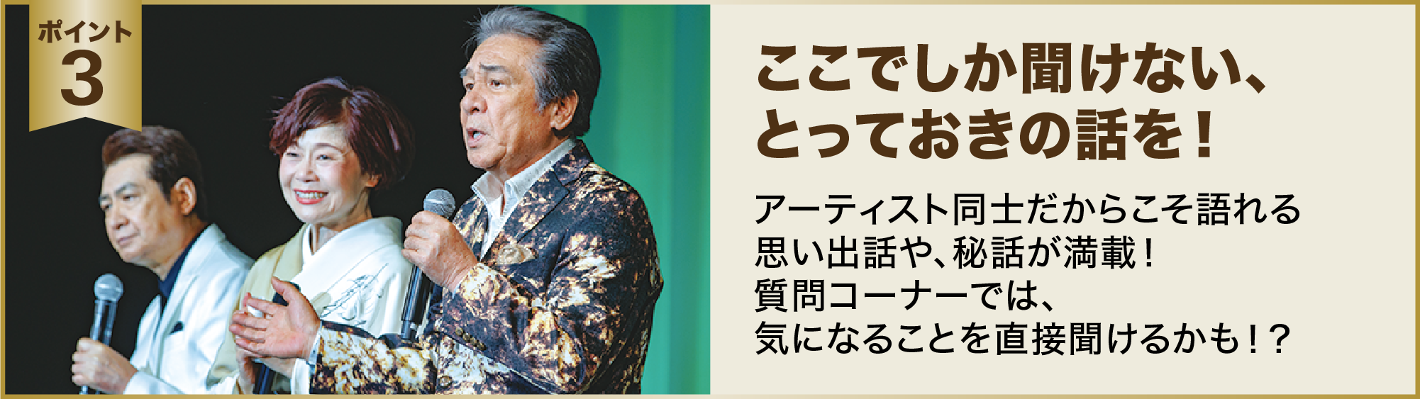 ポイント３：ここでしか聞けない、とっておきの話を！アーティスト同士だからこそ語れる思い出話や、秘話が満載！質問コーナーでは、気になることを直接聞けるかも！？