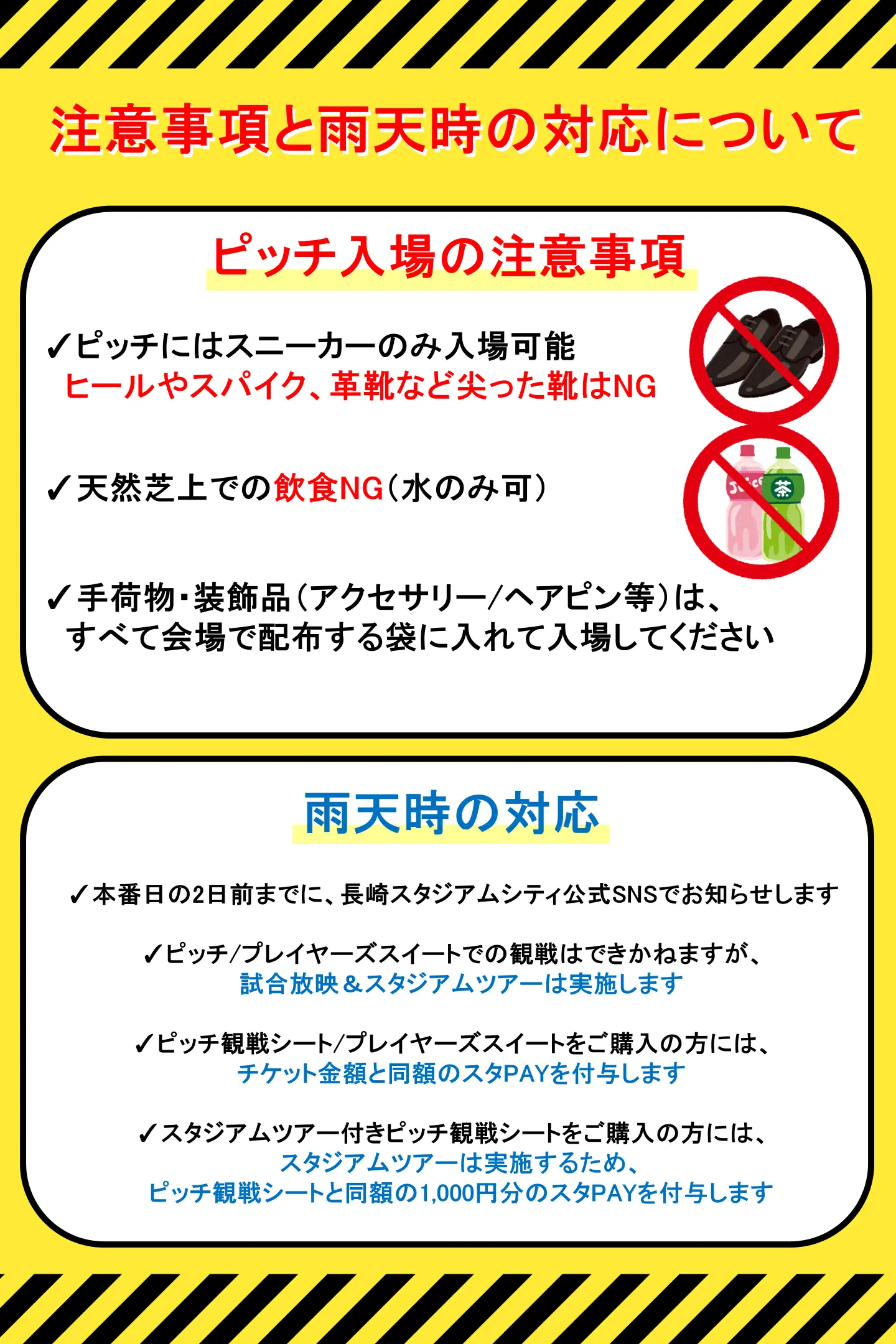 ピッチ入場の注意事項
ピッチにはスニーカーのみ入場可能 ヒールやスパイク、 革靴など尖った靴NG
天然芝上での飲食NG (水のみ可)
ピッチ観戦をされる方には、
ご来場時にビニール袋をお渡しします
手荷物・装飾品(アクセサリー/ヘアピン等)は、 すべてその袋に入れて入場してください
雨天中止の対応
✓本番日の2日前までに、
長崎スタジアムシティ公式SNSでお知らせ
ピッチ/プレイヤーズスイートでの観戦は できかねますが、
試合放映 & スタジアムツアーは実施
ピッチ観戦シート/プレイヤーズスイートを ご購入の方には、チケット金額と同額の スタPAYを付与
スタジアムツアー付きピッチ観戦シートを ご購入の方には、スタジアムツアーは実施 するため、ピッチ観戦シートと同額の1,000円 分のスタPAYを付与