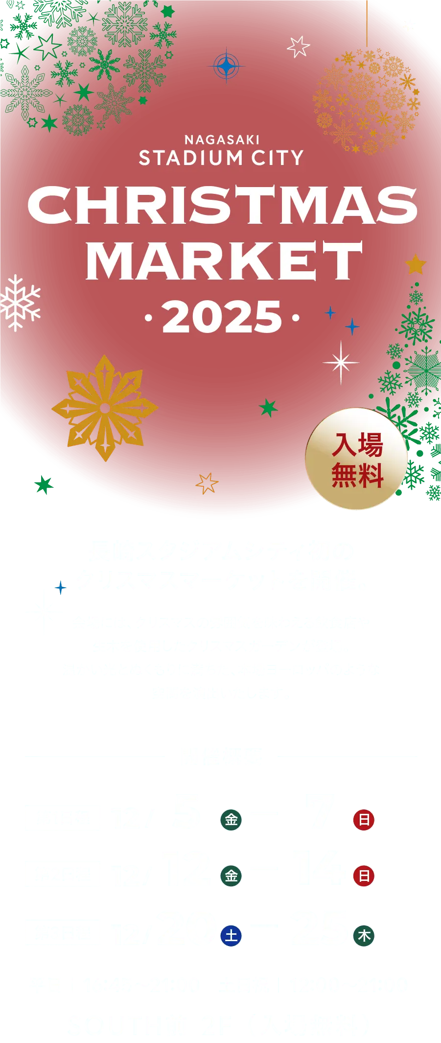 NAGASAKI STADIUM CITY CHRISTMAS MARKET • 2025 • 入場無料 長崎スタジアムシティ初のクリスマスマーケットを開催。会場には、クリスマスの雰囲気を味わえる飲食店や生木を使用したクリスマスガーデンが登場。温かい光とぬくもりに満ちた、本場ヨーロッパのような空間を演出いたします。開催概要 第1日程 12/5(金)〜7(日) 第2日程 12/12(金)〜14(日) 第3日程 12/20(土)〜25(木) 平日|16:45〜21:00 土日祝|12:00〜21:00 SOUTH前 2F (入場無料)